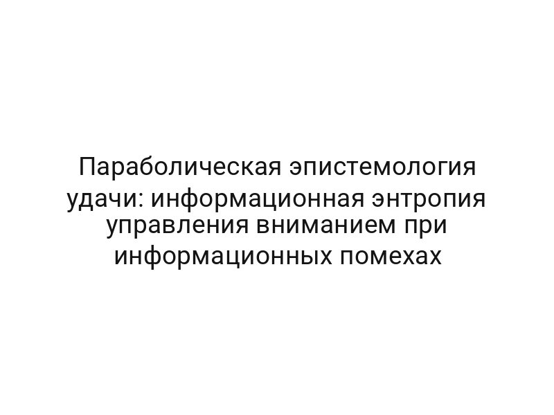 Параболическая эпистемология удачи: информационная энтропия управления вниманием при информационных помехах