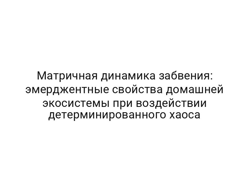 Матричная динамика забвения: эмерджентные свойства домашней экосистемы при воздействии детерминированного хаоса