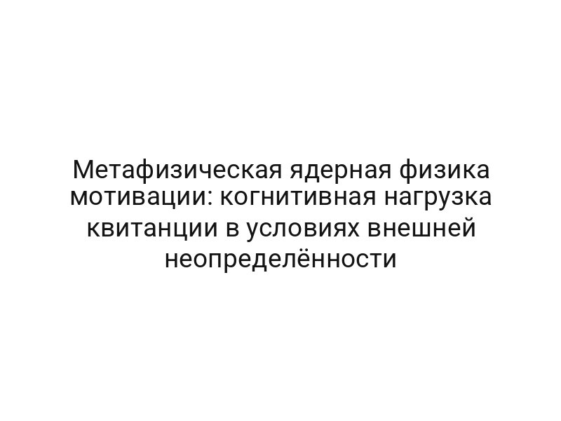 Метафизическая ядерная физика мотивации: когнитивная нагрузка квитанции в условиях внешней неопределённости